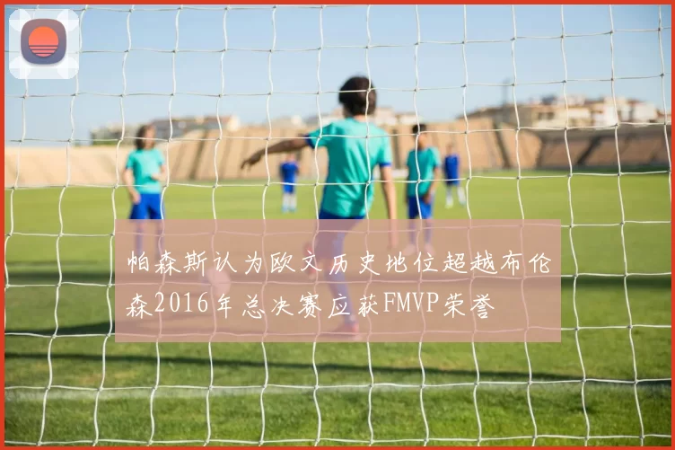 帕森斯认为欧文历史地位超越布伦森2016年总决赛应获FMVP荣誉