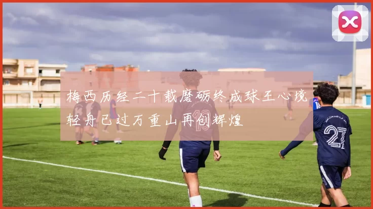 梅西历经二十载磨砺终成球王心境轻舟已过万重山再创辉煌