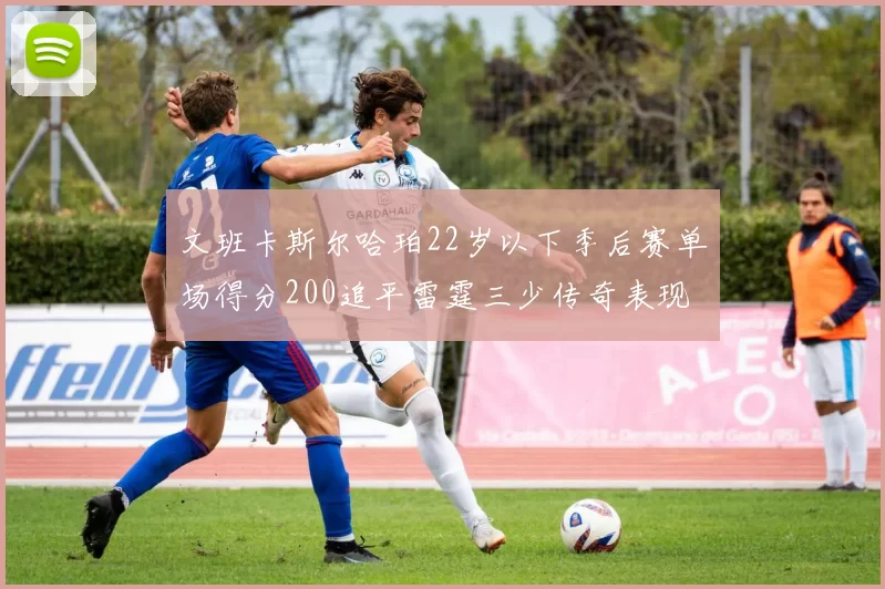 文班卡斯尔哈珀22岁以下季后赛单场得分200追平雷霆三少传奇表现