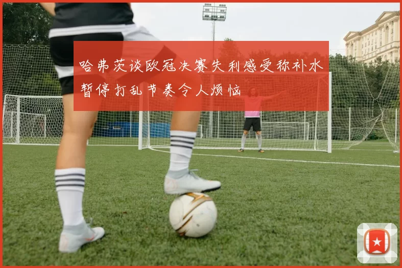哈弗茨谈欧冠决赛失利感受称补水暂停打乱节奏令人烦恼