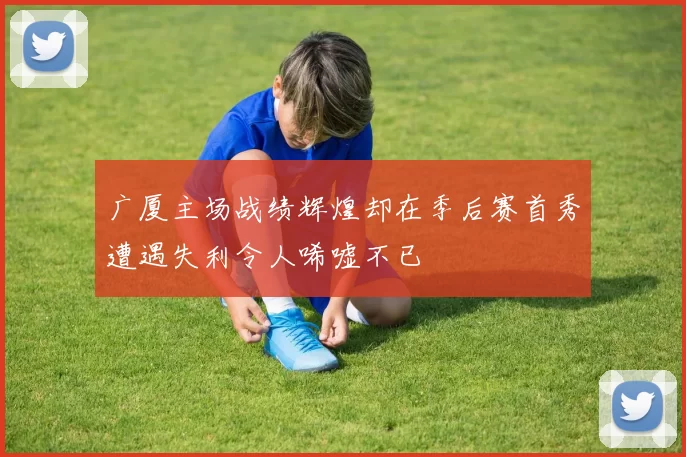 广厦主场战绩辉煌却在季后赛首秀遭遇失利令人唏嘘不已