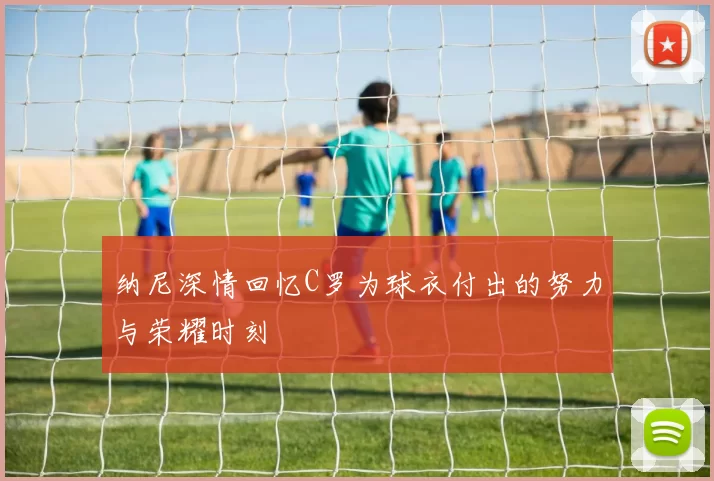 纳尼深情回忆C罗为球衣付出的努力与荣耀时刻
