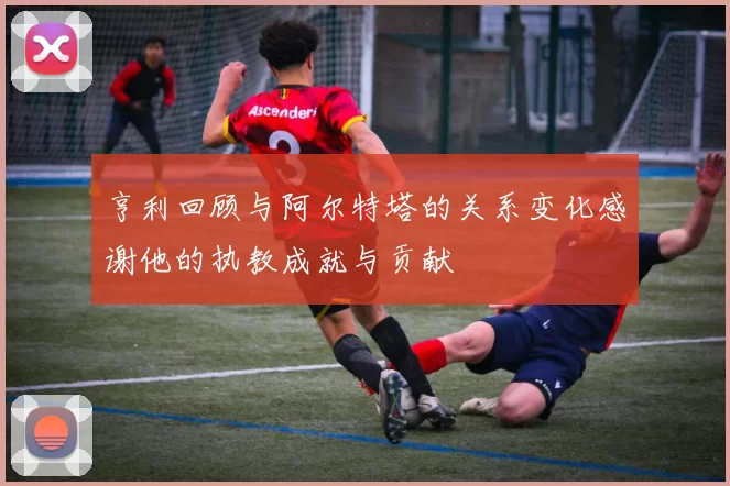 亨利回顾与阿尔特塔的关系变化感谢他的执教成就与贡献