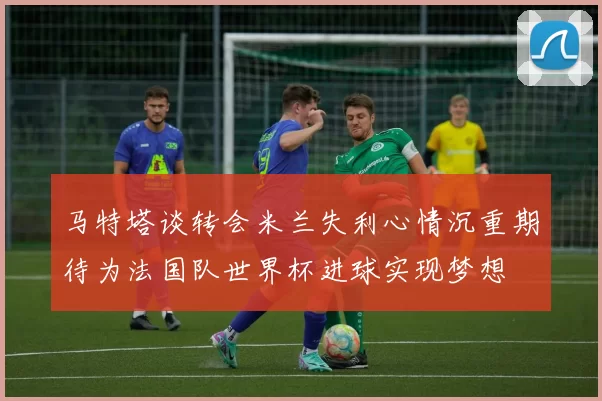 马特塔谈转会米兰失利心情沉重期待为法国队世界杯进球实现梦想