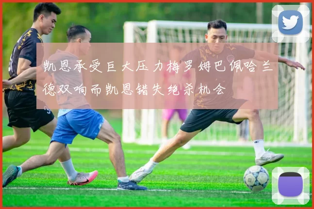 凯恩承受巨大压力梅罗姆巴佩哈兰德双响而凯恩错失绝杀机会