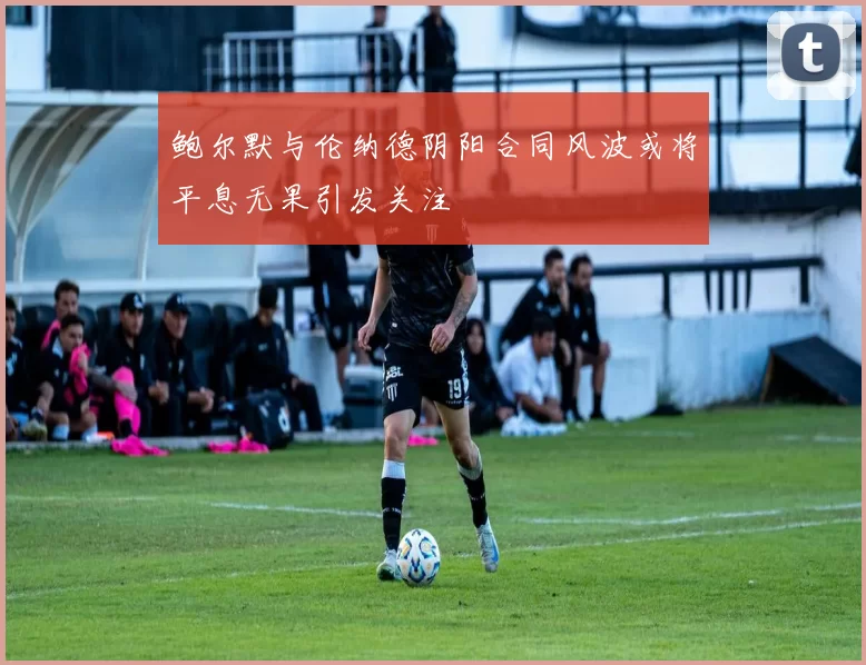 鲍尔默与伦纳德阴阳合同风波或将平息无果引发关注