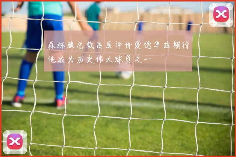 森林狼总裁高度评价爱德华兹期待他成为历史伟大球员之一