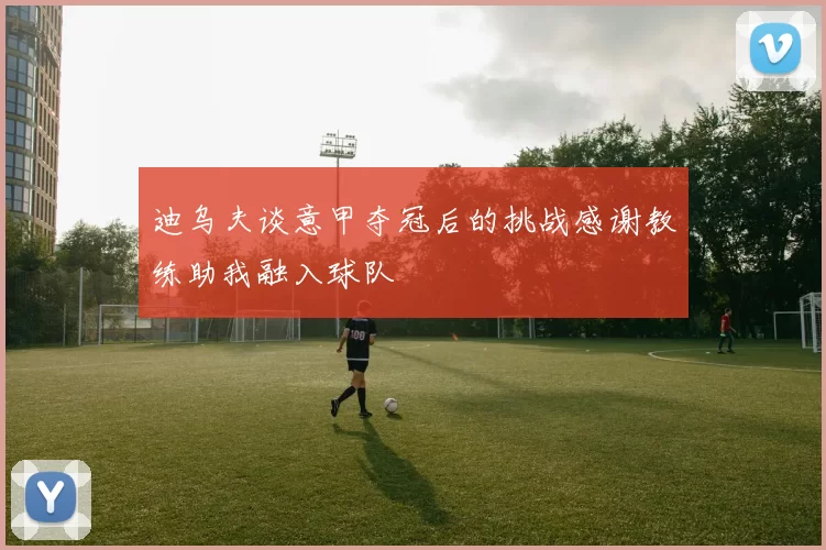 迪乌夫谈意甲夺冠后的挑战感谢教练助我融入球队